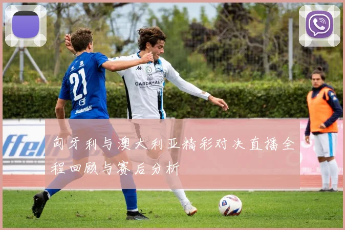 匈牙利与澳大利亚精彩对决直播全程回顾与赛后分析