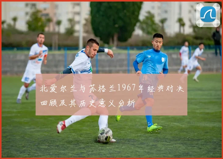 北爱尔兰与苏格兰1967年经典对决回顾及其历史意义分析
