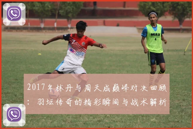 2017年林丹与周天成巅峰对决回顾：羽坛传奇的精彩瞬间与战术解析