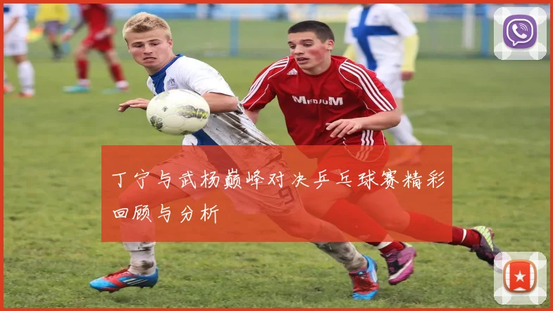 丁宁与武杨巅峰对决乒乓球赛精彩回顾与分析