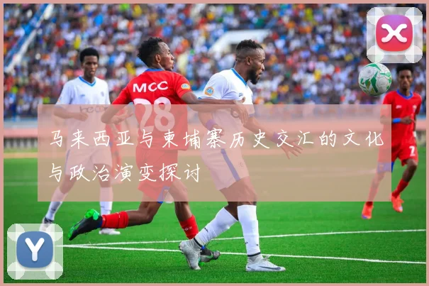 马来西亚与柬埔寨历史交汇的文化与政治演变探讨