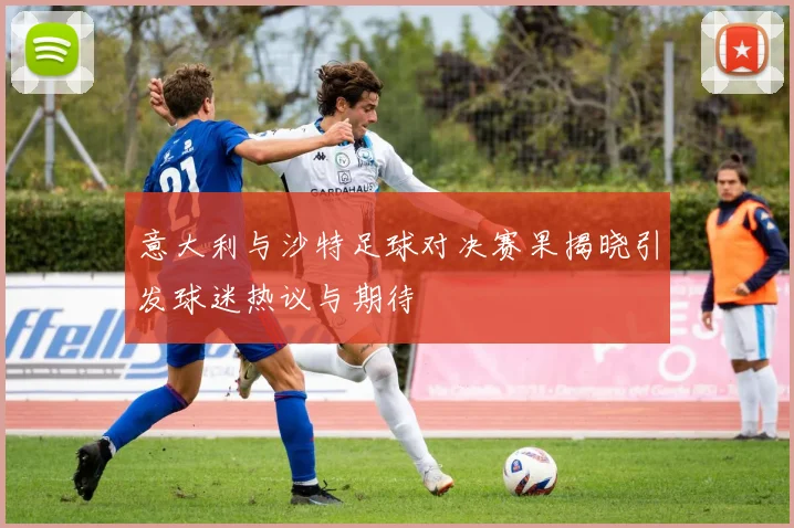 意大利与沙特足球对决赛果揭晓引发球迷热议与期待