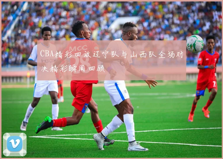 CBA精彩回放辽宁队与山西队全场对决精彩瞬间回顾