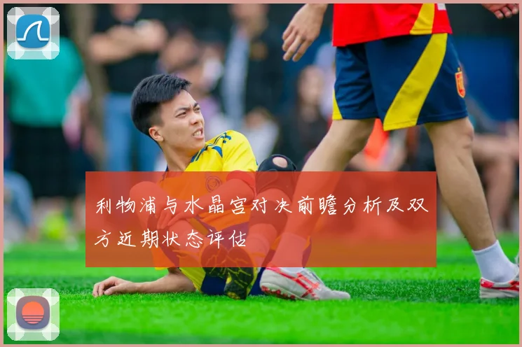 利物浦与水晶宫对决前瞻分析及双方近期状态评估
