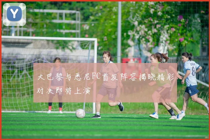 大巴黎与悉尼FC首发阵容揭晓精彩对决即将上演