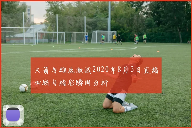 火箭与雄鹿激战2020年8月3日直播回顾与精彩瞬间分析