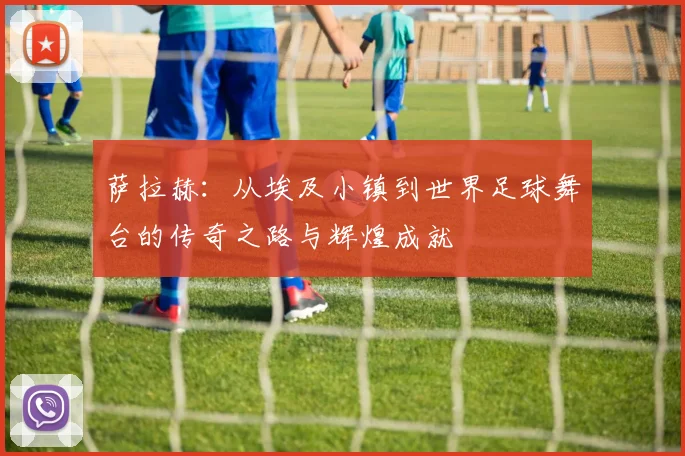 萨拉赫：从埃及小镇到世界足球舞台的传奇之路与辉煌成就