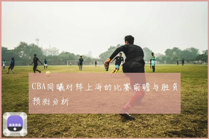 CBA同曦对阵上海的比赛前瞻与胜负预测分析