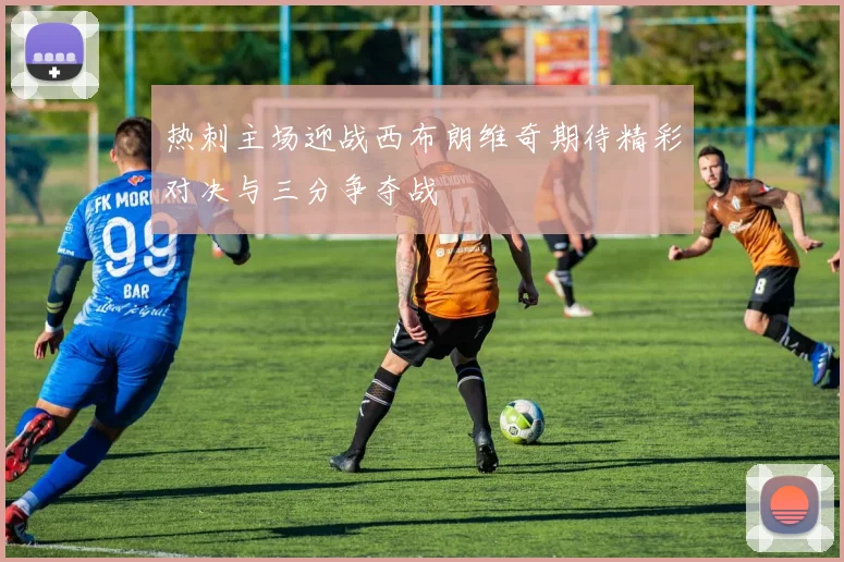 热刺主场迎战西布朗维奇期待精彩对决与三分争夺战