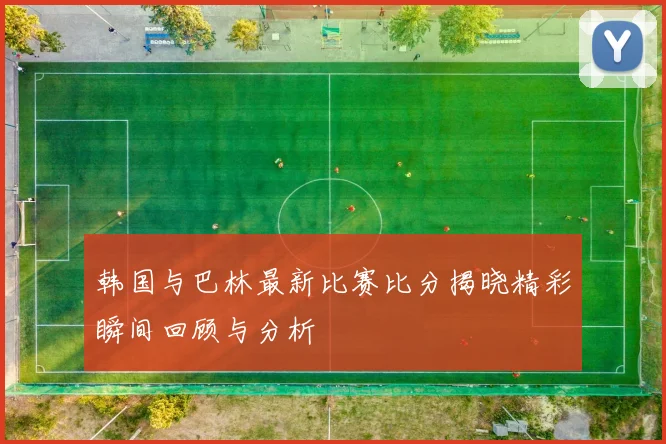 韩国与巴林最新比赛比分揭晓精彩瞬间回顾与分析