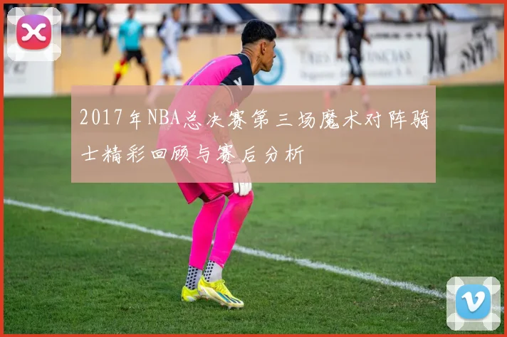 2017年NBA总决赛第三场魔术对阵骑士精彩回顾与赛后分析