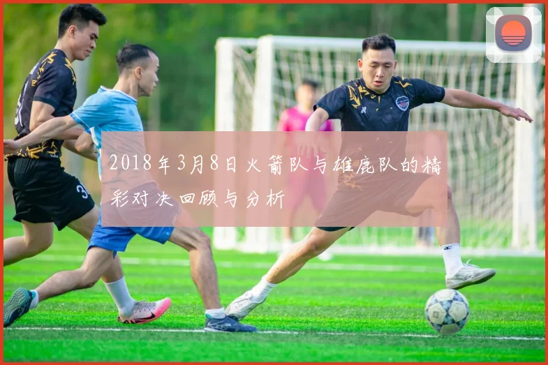 2018年3月8日火箭队与雄鹿队的精彩对决回顾与分析