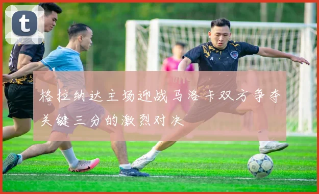 格拉纳达主场迎战马洛卡双方争夺关键三分的激烈对决