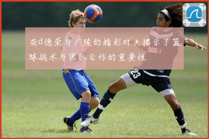 花d德荣与广陵的精彩对决揭示了篮球战术与团队合作的重要性