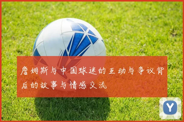 詹姆斯与中国球迷的互动与争议背后的故事与情感交流