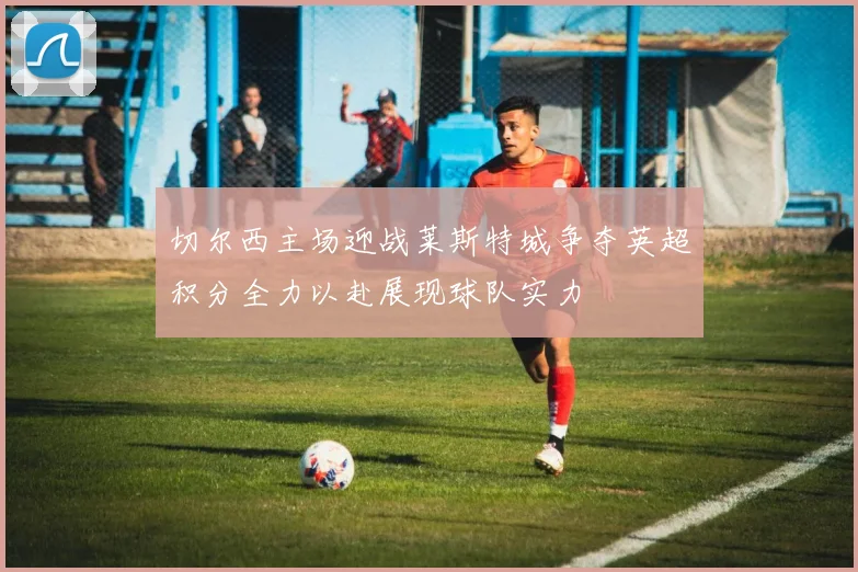 切尔西主场迎战莱斯特城争夺英超积分全力以赴展现球队实力
