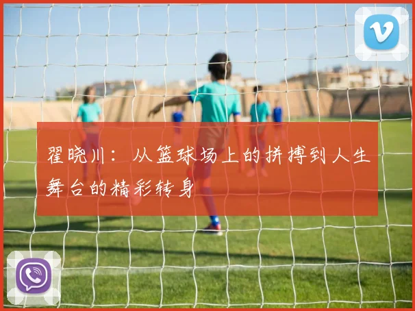 翟晓川：从篮球场上的拼搏到人生舞台的精彩转身