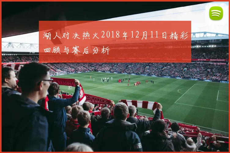 湖人对决热火2018年12月11日精彩回顾与赛后分析