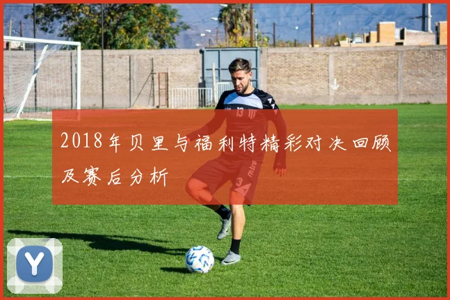 2018年贝里与福利特精彩对决回顾及赛后分析
