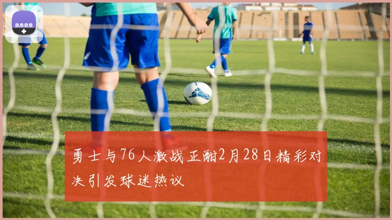 勇士与76人激战正酣2月28日精彩对决引发球迷热议