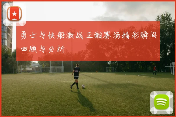 勇士与快船激战正酣赛场精彩瞬间回顾与分析