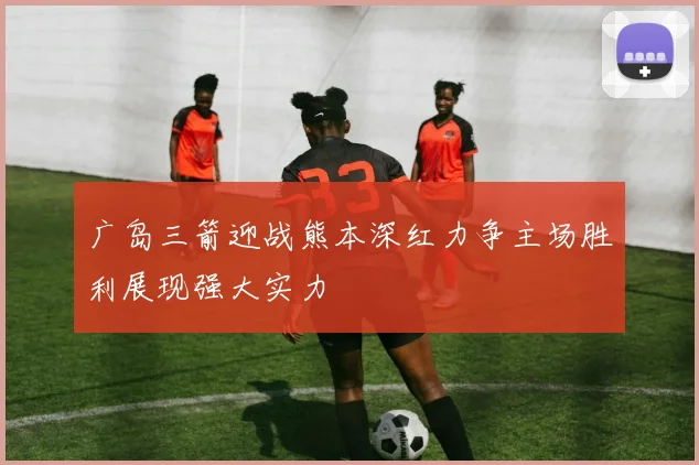 广岛三箭迎战熊本深红力争主场胜利展现强大实力