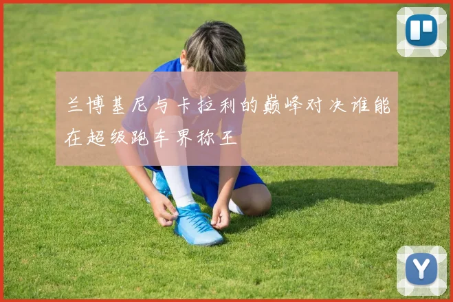 兰博基尼与卡拉利的巅峰对决谁能在超级跑车界称王