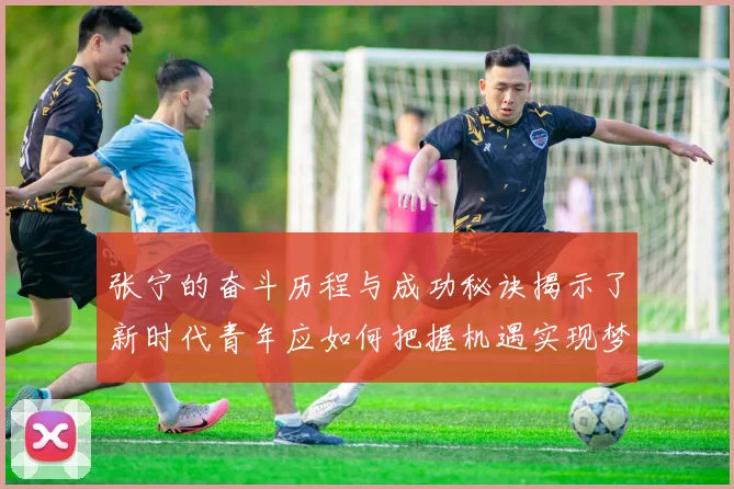 张宁的奋斗历程与成功秘诀揭示了新时代青年应如何把握机遇实现梦想