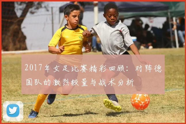2017年女足比赛精彩回顾：对阵德国队的激烈较量与战术分析