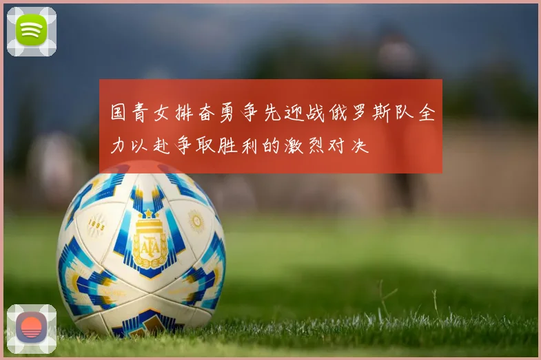 国青女排奋勇争先迎战俄罗斯队全力以赴争取胜利的激烈对决