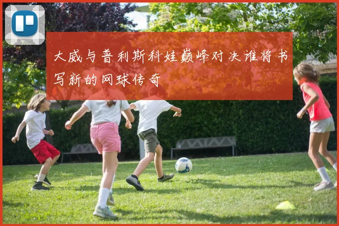 大威与普利斯科娃巅峰对决谁将书写新的网球传奇