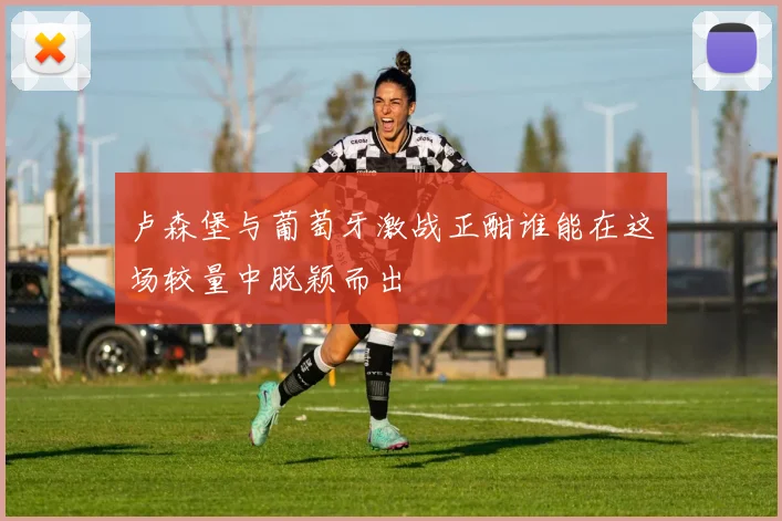 卢森堡与葡萄牙激战正酣谁能在这场较量中脱颖而出