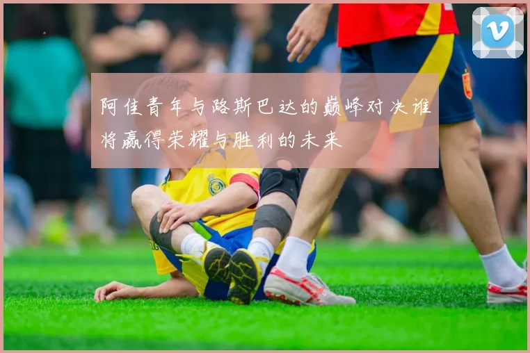 阿佳青年与路斯巴达的巅峰对决谁将赢得荣耀与胜利的未来
