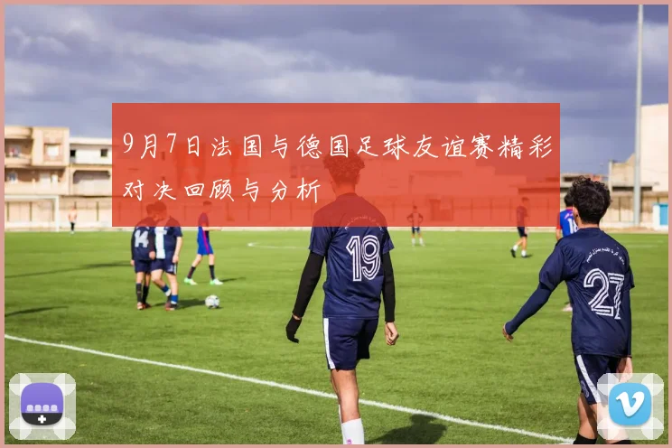 9月7日法国与德国足球友谊赛精彩对决回顾与分析