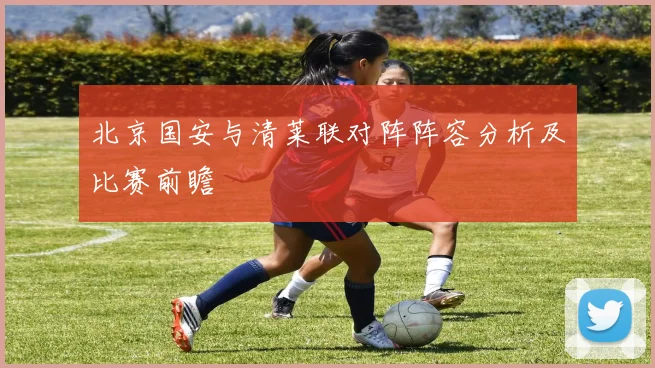 北京国安与清莱联对阵阵容分析及比赛前瞻
