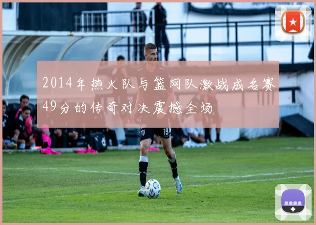 2014年热火队与篮网队激战成名赛49分的传奇对决震撼全场