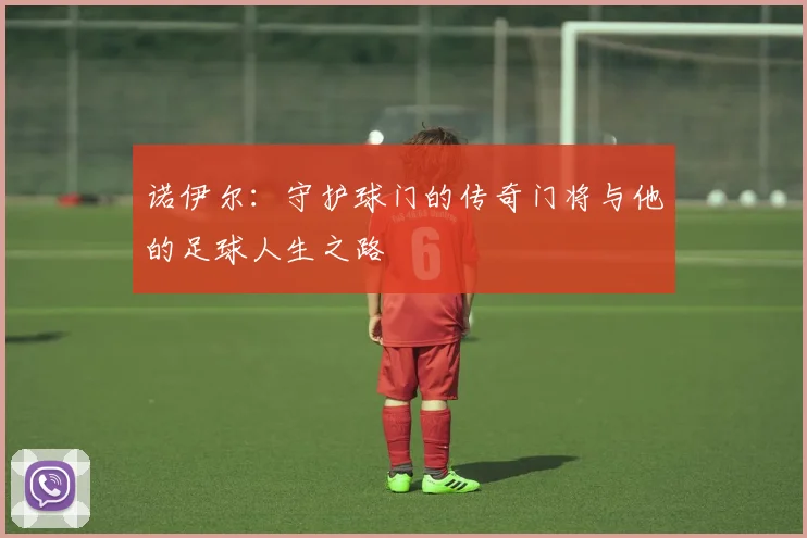 诺伊尔：守护球门的传奇门将与他的足球人生之路