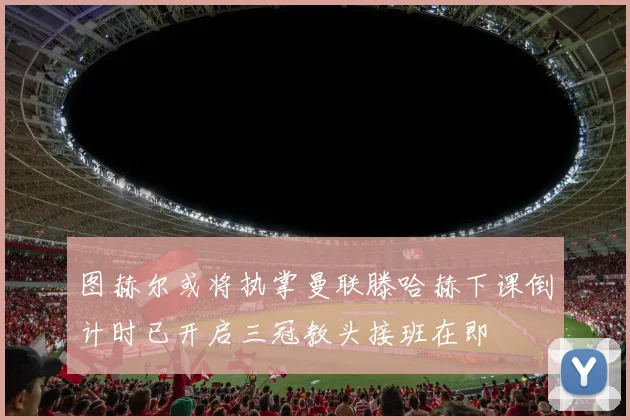 图赫尔或将执掌曼联滕哈赫下课倒计时已开启三冠教头接班在即