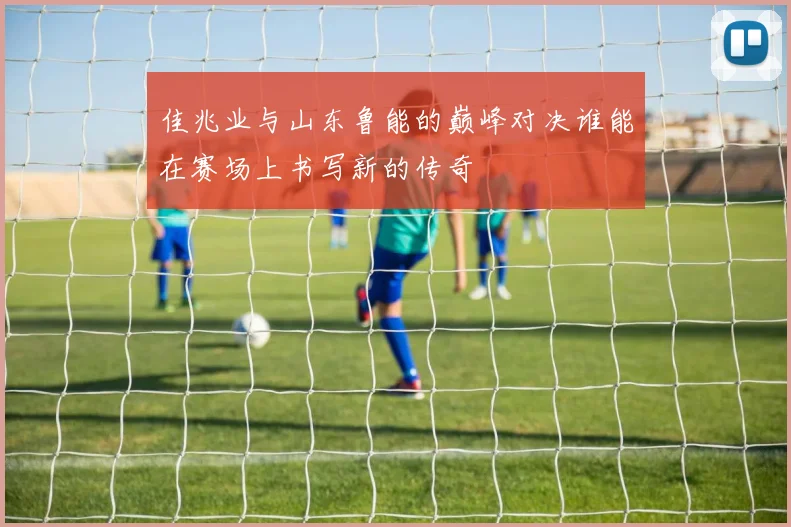 佳兆业与山东鲁能的巅峰对决谁能在赛场上书写新的传奇