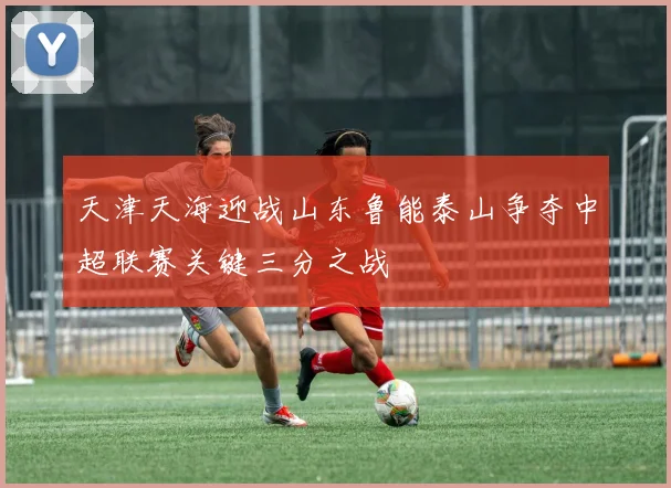 天津天海迎战山东鲁能泰山争夺中超联赛关键三分之战