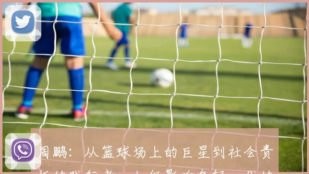 周鹏：从篮球场上的巨星到社会责任的践行者，如何影响年轻一代的成长与发展