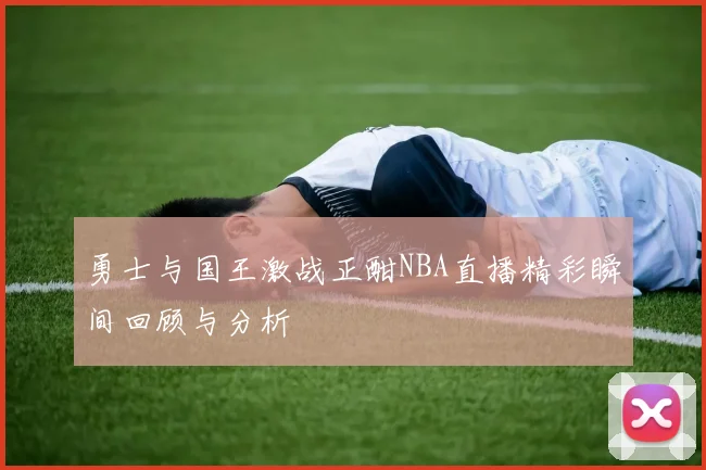 勇士与国王激战正酣NBA直播精彩瞬间回顾与分析