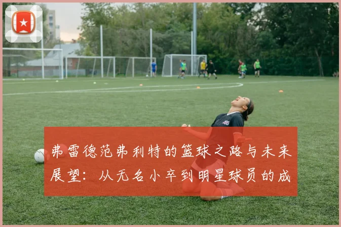 弗雷德范弗利特的篮球之路与未来展望：从无名小卒到明星球员的成长历程