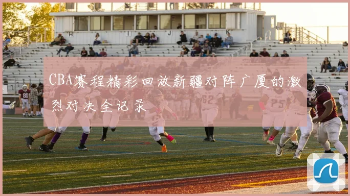 CBA赛程精彩回放新疆对阵广厦的激烈对决全记录